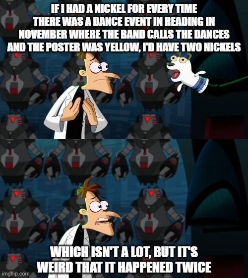 Phineas & Ferb screenshot meme in two frames. In the first frame, the caption is "If i had a nickel for every time there was a dance event in Reading in November where the band calls the dances and the poster was yellow, I'd have two nickels"

In the second frame, the caption is "which isn't a lot, but it's weird that it happened twice"