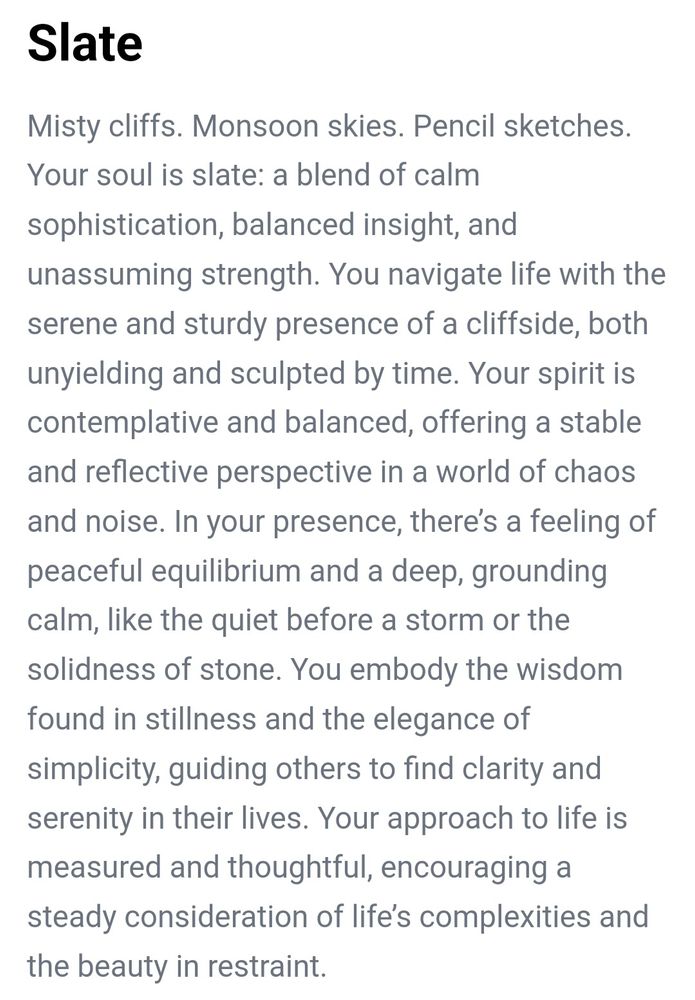 Slate
Misty cliffs. Monsoon skies. Pencil sketches.  Your soul is slate: a blend of calm sophistication, balanced insight, and unassuming strength. You navigate life with the serene and sturdy presence of a cliffside, both unyielding and sculpted by time. Your spirit is contemplative and balanced, offering a stable and reflective perspective in a world of chaos and noise. In your presence, there’s a feeling of peaceful equilibrium and a deep, grounding calm, like the quiet before a storm or the solidness of stone. You embody the wisdom found in stillness and the elegance of simplicity, guiding others to find clarity and serenity in their lives. Your approach to life is measured and thoughtful, encouraging a steady consideration of life’s complexities and the beauty in restraint.

Thank you for playing