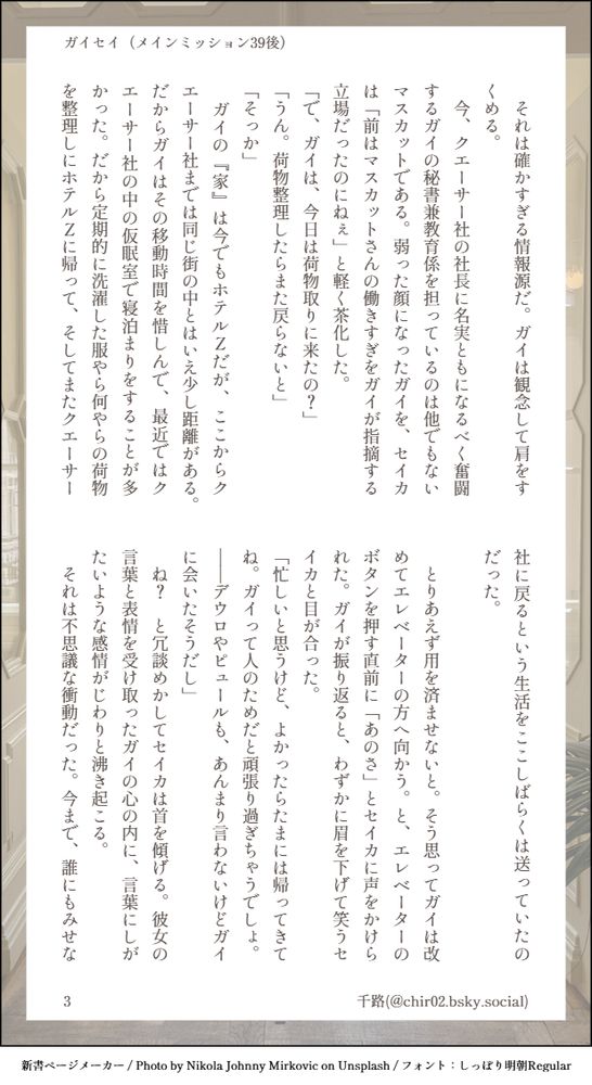 　それは確かすぎる情報源だ。ガイは観念して肩をすくめる。
　今、クエーサー社の社長に名実ともになるべく奮闘するガイの秘書兼教育係を担っているのは他でもないマスカットである。弱った顔になったガイを、セイカは「前はマスカットさんの働きすぎをガイが指摘する立場だったのにねぇ」と軽く茶化した。
「で、ガイは、今日は荷物取りに来たの？」
「うん。荷物整理したらまた戻らないと」
「そっか」
　ガイの『家』は今でもホテルＺだが、ここからクエーサー社までは同じ街の中とはいえ少し距離がある。だからガイはその移動時間を惜しんで、最近ではクエーサー社の中の仮眠室で寝泊まりをすることが多かった。だから定期的に洗濯した服やら何やらの荷物を整理しにホテルＺに帰って、そしてまたクエーサー社に戻るという生活をここしばらくは送っていたのだった。

　とりあえず用を済ませないと。そう思ってガイは改めてエレベーターの方へ向かう。と、エレベーターのボタンを押す直前に「あのさ」とセイカに声をかけられた。ガイが振り返ると、わずかに眉を下げて笑うセイカと目が合った。
「忙しいと思うけど、よかったらたまには帰ってきてね。ガイって人のためだと頑張り過ぎちゃうでしょ。――デウロやピュールも、あんまり言わないけどガイに会いたそうだし」
　ね？　と冗談めかしてセイカは首を傾げる。彼女の言葉と表情を受け取ったガイの心の内に、言葉にしがたいような感情がじわりと沸き起こる。
　それは不思議な衝動だった。今まで、誰にもみせな