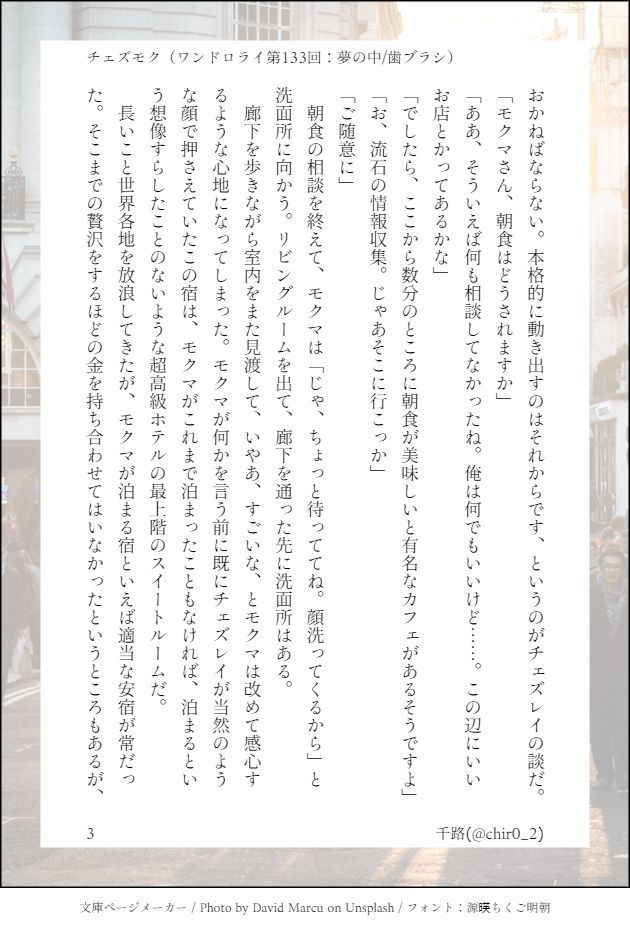 おかねばならない。本格的に動き出すのはそれからです、というのがチェズレイの談だ。
「モクマさん、朝食はどうされますか」
「ああ、そういえば何も相談してなかったね。俺は何でもいいけど……。この辺にいいお店とかってあるかな」
「でしたら、ここから数分のところに朝食が美味しいと有名なカフェがあるそうですよ」
「お、流石の情報収集。じゃあそこに行こっか」
「ご随意に」
　朝食の相談を終えて、モクマは「じゃ、ちょっと待っててね。顔洗ってくるから」と洗面所に向かう。リビングルームを出て、廊下を通った先に洗面所はある。
　廊下を歩きながら室内をまた見渡して、いやあ、すごいな、とモクマは改めて感心するような心地になってしまった。モクマが何かを言う前に既にチェズレイが当然のような顔で押さえていたこの宿は、モクマがこれまで泊まったこともなければ、泊まるという想像すらしたことのないような超高級ホテルの最上階のスイートルームだ。
　長いこと世界各地を放浪してきたが、モクマが泊まる宿といえば適当な安宿が常だった。そこまでの贅沢をするほどの金を持ち合わせてはいなかったというところもあるが、