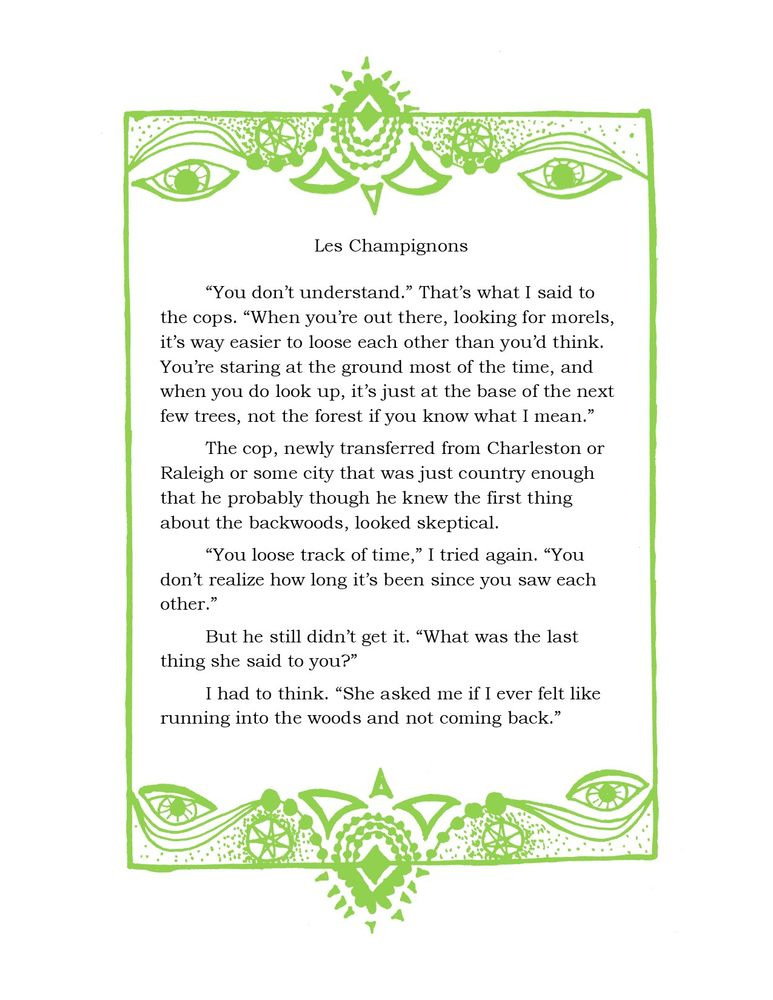A picture of text, surrounded by a teal border comprising motifs of triangles, dots, eyes, and seven pointed starts. The text is as follows: 

Les Champignons

“You don’t understand.” That’s what I said to the cops. “When you’re out there, looking for morels, it’s way easier to loose each other than you’d think. You’re staring at the ground most of the time, and when you do look up, it’s just at the base of the next few trees, not the forest if you know what I mean.”

The cop, newly transferred from Charleston or Raleigh or some city that was just country enough that he probably though he knew the first thing about the backwoods, looked skeptical.

“You loose track of time,” I tried again. “You don’t realize how long it’s been since you saw each other.”
But he still didn’t get it. “What was the last thing she said to you?”

I had to think. “She asked me if I ever felt like running into the woods and not coming back.”
