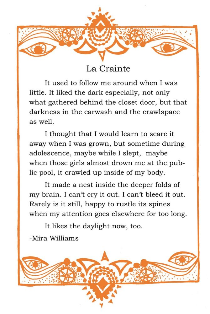An orange, stylized border made up of triangles, dots, eyes, and seven-pointed stars surrounds several paragraphs of text which follows:
La Crainte.

It used to follow me around when I was little. It liked the dark especially, not only what gathered behind the closet door, but that darkness in the carwash and the crawlspace as well.

I thought that I would learn to scare it away when I was grown, but sometime during adolescence, maybe while I slept,  maybe when those girls almost drown me at the public pool, it crawled up inside of my body.

It made a nest inside the deeper folds of my brain. I can’t cry it out. I can’t bleed it out. Rarely is it still, happy to rustle its spines when my attention goes elsewhere for too long. 

It likes the daylight now, too.
-Mira Williams

