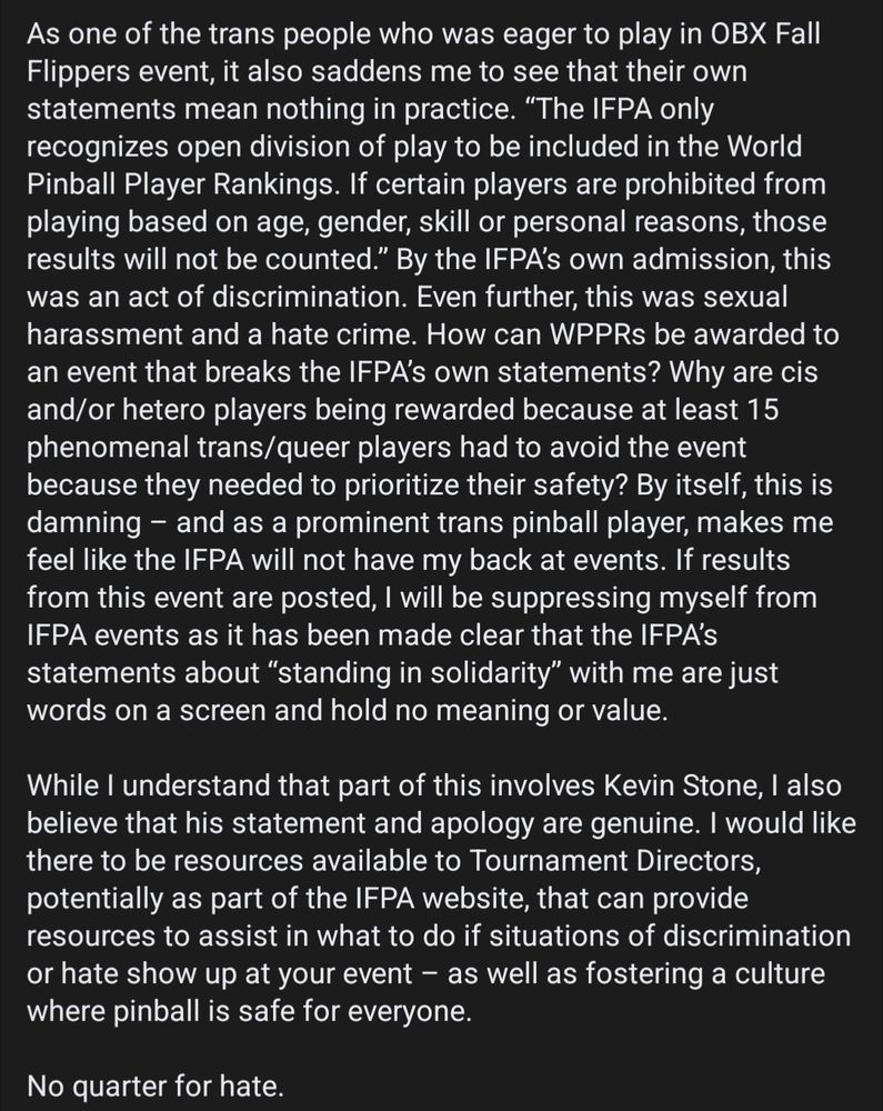 As one of the trans people who was eager to play in OBX Fall Flippers event, it also saddens me to see that their own statements mean nothing in practice. “The IFPA only recognizes open division of play to be included in the World Pinball Player Rankings. If certain players are prohibited from playing based on age, gender, skill or personal reasons, those results will not be counted.” By the IFPA’s own admission, this was an act of discrimination. Even further, this was sexual harassment and a hate crime. How can WPPRs be awarded to an event that breaks the IFPA’s own statements? Why are cis and/or hetero players being rewarded because at least 15 phenomenal trans/queer players had to avoid the event because they needed to prioritize their safety? By itself, this is damning – and as a prominent trans pinball player, makes me feel like the IFPA will not have my back at events. If results from this event are posted, I will be suppressing myself from IFPA events as it has been made clear that the IFPA’s statements about “standing in solidarity” with me are just words on a screen and hold no meaning or value.

While I understand that part of this involves Kevin Stone, I also believe that his statement and apology are genuine. I would like there to be resources available to Tournament Directors, potentially as part of the IFPA website, that can provide resources to assist in what to do if situations of discrimination or hate show up at your event – as well as fostering a culture where pinball is safe for everyone.

No quarter for hate.
