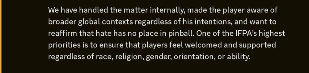 Text from a statement from Adam Becker (IFPA Board) and the IFPA Leadership in the IFPA discord that reads: 

We have handled the matter internally, made the player aware of broader global contexts regardless of his intentions, and want to reaffirm that hate has no place in pinball. One of the IFPA’s highest priorities is to ensure that players feel welcomed and supported regardless of race, religion, gender, orientation, or ability.

This was concerning an alleged use of "KKK" initials in the 2025 World Championships.