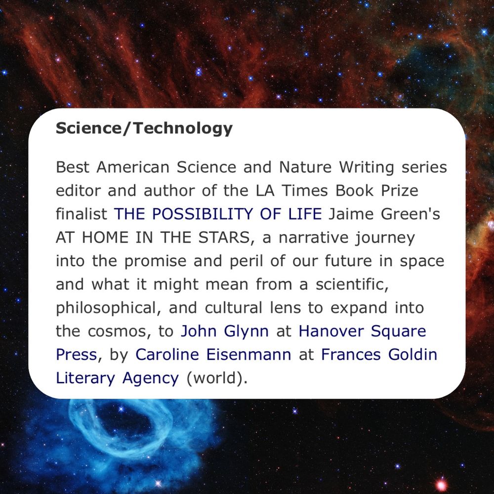 On a background image of stars and dust from the Hubble telescope, this text (a book deal announcement): "Science/Technology. Best American Science and Nature Writing series editor and author of the LA Times Book Prize finalist The Possibility of Life Jaime Green's AT HOME IN THE STARS a narrative journey into the promise and peril of our future in space and what it might mean from a scientific, philosophical, and cultural lens to expand into the cosmos, again to John Glynn at Hanover Square Press by Caroline Eisenmann at Francis Goldin Literary Agency. (World)."