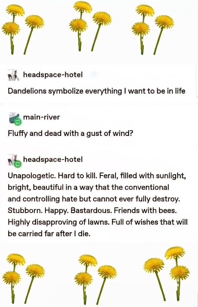 Pictures of dandelions on a blog post:

headspace-hotel post:
Dandelions symbolize everything I want to be in life

main-river post:
Fluffy and dead with a gust of wind?

headspace-hotel post: 
Unapologetic. Hard to kill. Feral, filled with sunlight, bright, beautiful in a way that the conventional and controlling hate but cannot ever fully destroy. Stubborn. Happy. Bastardous. Friends with bees. Highly disapproving of lawns. Full of wishes that will be carried far after I die.