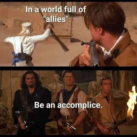 In a world of "allies"
[Scene from The Mummy with Brendan Fraser pointing a gun while a man behind him holds his up in the air as if giving up]
Be an accomplice.
[Scene from The Mummy where Brendan Fraser is standing with two other characters from the movie, united & ready to fight]