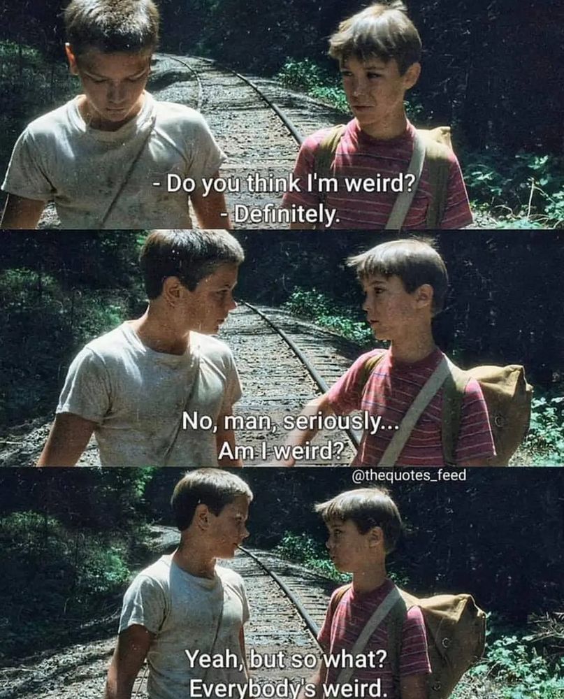 3 pics of River Phoenix (Chris) & Wil Wheaton (Gordie) in Stand By Me. They're talking:
-Do you think I'm weird?
-Definitely.
-No, man, seriously... Am I weird?
-Yeah, but so what? Everybody's weird.
