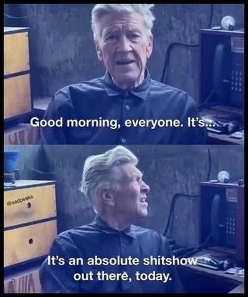 David Lynch in one of his weather report/updates.

First pic is him looking at the camera saying, "Good Morning, everyone. It's...

Second pic is him looking off to his left, saying, "It's an absolute shitshow out there, today."