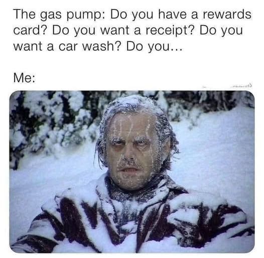 The gas pump: Do you have a rewards card? Do you want a receipt? Do you want a car wash? Do you...

Me:
[Picture of Jack Nicholson/Jack Torrance at the end of The Shining, frozen stiff and surrounded by snow]