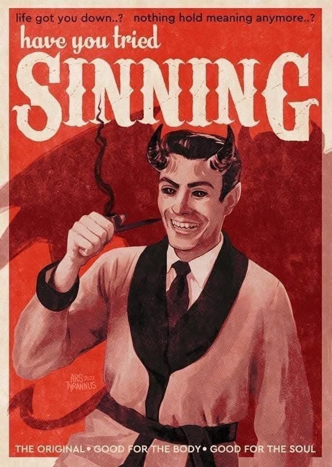 life got you down? life hold no meaning anymore?
have you tried SINNING?
[illustration of a man in a robe smoking a pipe. the man has horns and black eyes and is smiling.]
THE ORIGINAL * GOOD FOR THE BODY * GOOD FOR THE SOUL
