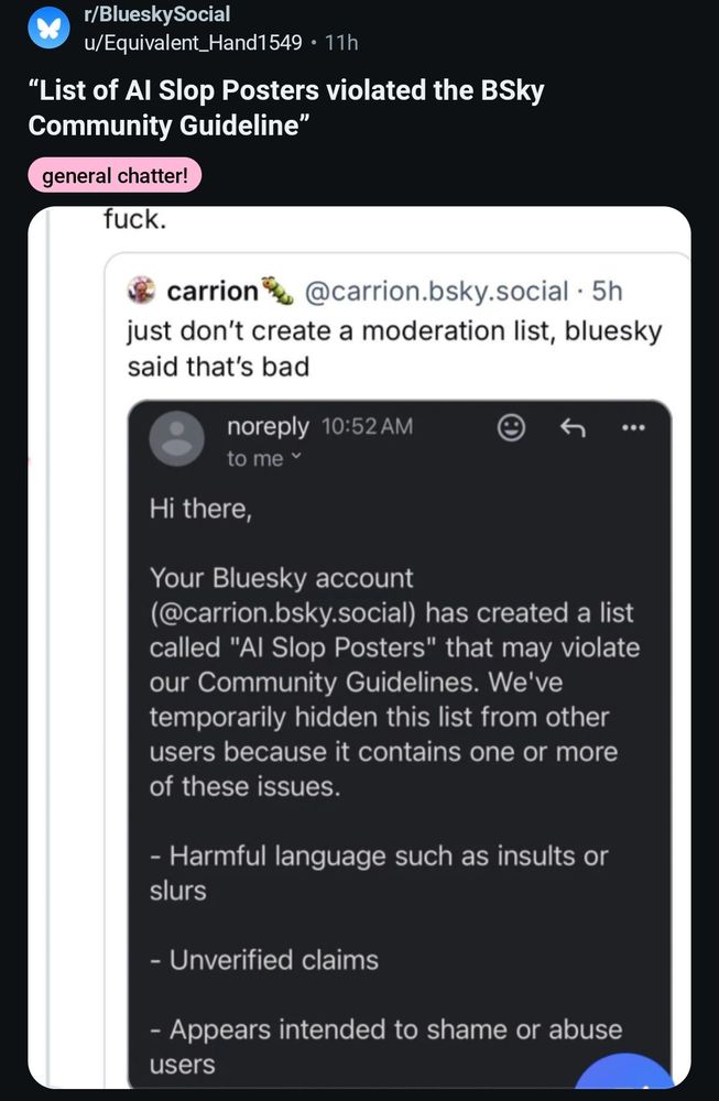 r/BlueskySocial from Reddit
Post from u/Equivalent_Hand1549

"List of Al Slop Posters violated the BSky Community Guideline"

Post text:

"fuck. (From carrion @carrion.bsky.social. 5h)
just don't create a moderation list, bluesky said that's bad

noreply 10:52 AM

to me

Hi there,

Your Bluesky account

(@carrion.bsky.social) has created a list called "Al Slop Posters" that may violate our Community Guidelines. We've temporarily hidden this list from other users because it contains one or more of these issues.

Harmful language such as insults or slurs

Unverified claims

Appears intended to shame or abuse users"