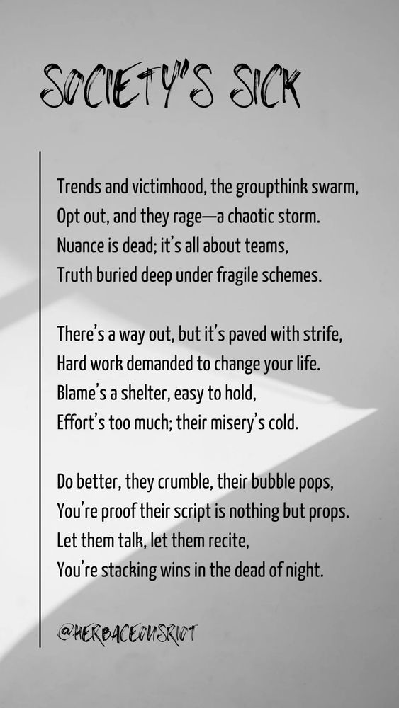 Image with a poem I came up with while I was traveling. 

Trends and victimhood, the groupthink swarm,
Opt out, and they rage—a chaotic storm.
Nuance is dead; it’s all about teams,
Truth buried deep under fragile schemes.

There’s a way out, but it’s paved with strife,
Hard work demanded to change your life.
Blame’s a shelter, easy to hold,
Effort’s too much; their misery’s cold.

Do better, they crumble, their bubble pops,
You’re proof their script is nothing but props.
Let them talk, let them recite,
You’re stacking wins in the dead of night.
