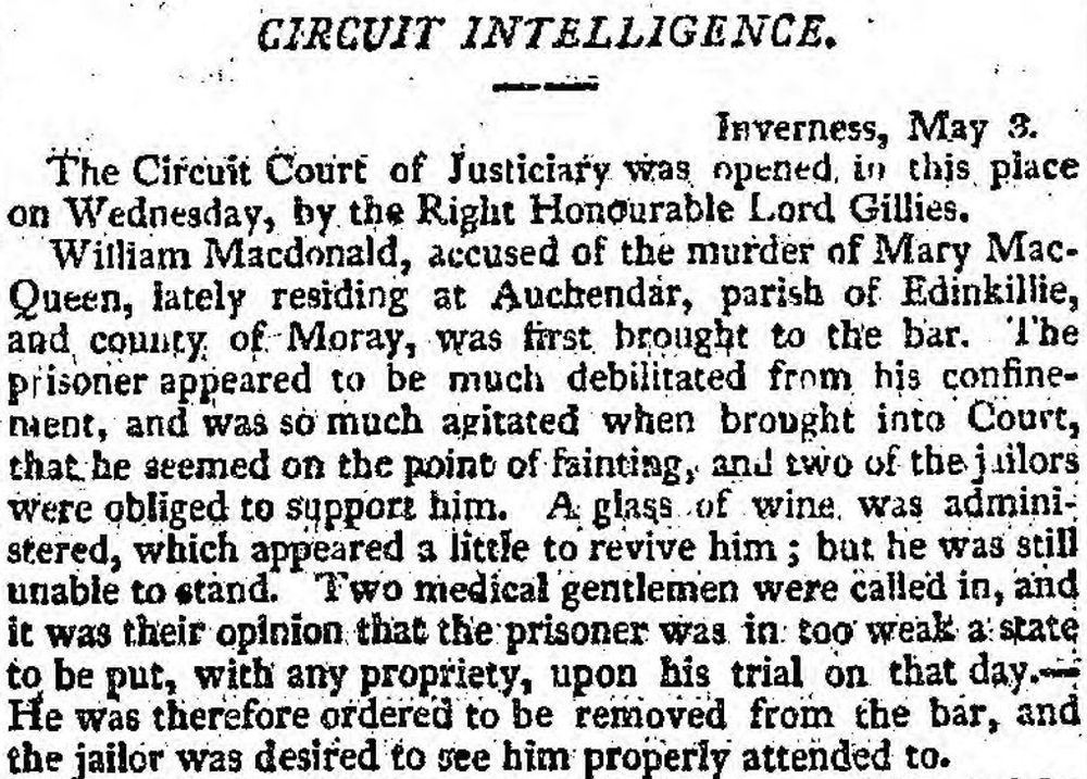 Newspaper clipping, Caledonian Mercury, 8 May 1815.
Inverness, May 3. The Circuit Court of Justiciary was opened in this place on Wednesday, by the Right Honourable Lord Gillies. William Macdonald, accused of the murder of Mary MacQueen, lately residing at Auchendar, parish of Edinkillie, and county of Moray, was first brought to the bar. The prisoner appeared to be much debilitated from his confinement, and was so much agitated when brought into Court, that he seemed on the point of fainting, and two of the jailors were obliged to support him. A glass of wine was administered, which appeared a little to revive him; but he was still unable to stand. Two medical gentlemen were called in, and it was their opinion that the prisoner was in too weak a state to be put, with any propriety, upon his trial on that day. He was therefore ordered to be removed from the bar, and the jailor was desired to see him properly attended to.