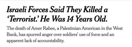 NYT Headline: Israeli Forces Said They Killed a ‘Terrorist.’ He Was 14 Years Old.
NYT Subheadline: The death of Amer Rabee, a Palestinian American in the West Bank, has spurred anger over soldiers’ use of force and an apparent lack of accountability.