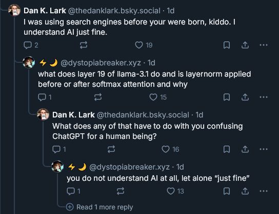 bluesky reply chain

first poster, @thedanklarlk.bsky.social, replying the second poster, @dystopiabreaker.xyz: I was using search engines before your were born, kiddo. I understand AI just fine.

second poster: what does layer 19 of llama-3.1 do and is layernorm applied before or after softmax attention and why

first poster: What does any of that have to do with you confusing ChatGPT for a human being?

second poster: you do not understand AI at all, let alone "just fine"