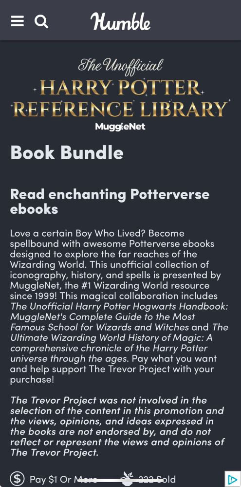 Screenshot of the Humble Bundle offering for The Unofficial HARRY POTTER. REFERENCE LIBRARY
MuggieNet Book Bundle

Description text:

Read enchanting Potterverse ebooks
Love a certain Boy Who Lived? Become spellbound with awesome Potterverse ebooks designed to explore the far reaches of the Wizarding World. This unofficial collection of iconography, history, and spells is presented by MuggleNet, the #1 Wizarding World resource since 1999! This magical collaboration includes The Unofficial Harry Potter Hogwarts Handbook:
MuggleNet's Complete Guide to the Most Famous School for Wizards and Witches and The Ultimate Wizarding World History of Magic: A comprehensive chronicle of the Harry Potter universe through the ages. Pay what you want and help support The Trevor Project with your purchase!


The Trevor Project was not involved in the selection of the content in this promotion and the views, opinions, and ideas expressed in the books are not endorsed by, and do not reflect or represent the views and opinions of The Trevor Project.