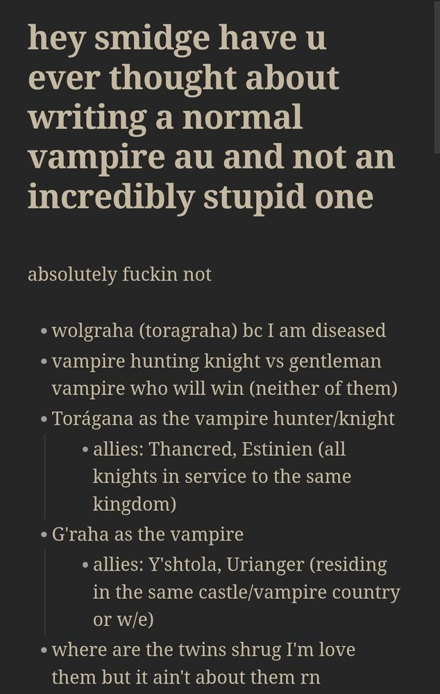 header: hey smidge have u ever thought about writing a normal vampire au and not an incredibly stupid one

absolutely fuckin not

- wolgraha (toragraha) bc I am diseased
- vampire hunting knight vs gentleman vampire who will win (neither of them)
- Torágana as the vampire hunter/knight 
	- allies: Thancred, Estinien (all knights in service to the same kingdom)
- G'raha as the vampire
	- allies: Y'shtola, Urianger (residing in the same castle/vampire country or w/e)
- where are the twins shrug I'm love them but it ain't about them rn
