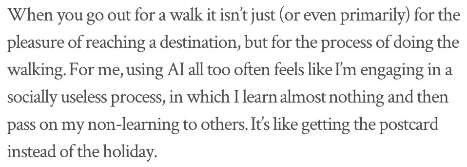 When you go out for a walk it isn’t just (or even primarily) for the pleasure of reaching a destination, but for the process of doing the walking. For me, using AI all too often feels like I’m engaging in a socially useless process, in which I learn almost nothing and then pass on my non-learning to others. It’s like getting the postcard instead of the holiday.