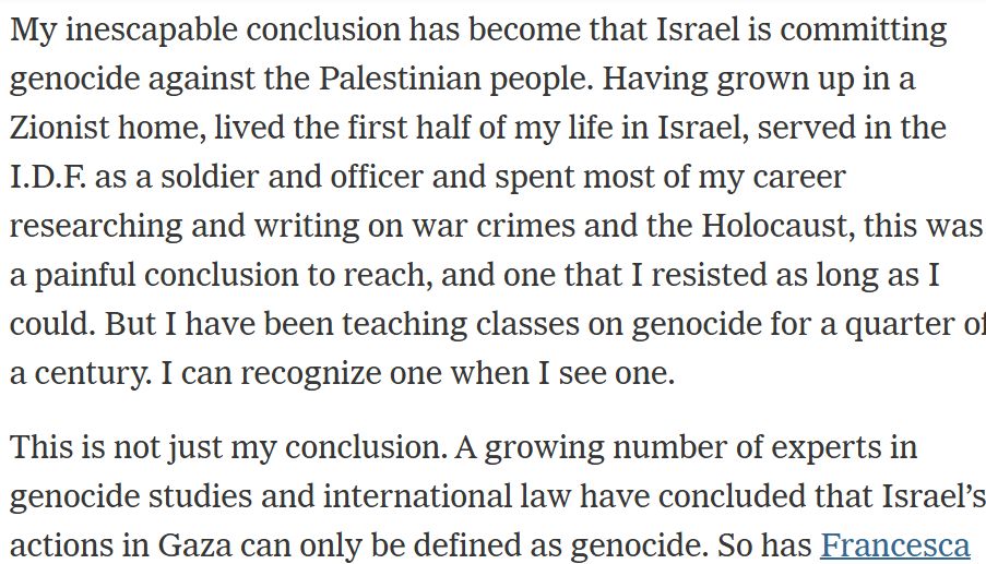 My inescapable conclusion has become that Israel is committing genocide against the Palestinian people. Having grown up in a Zionist home, lived the first half of my life in Israel, served in the I.D.F. as a soldier and officer and spent most of my career researching and writing on war crimes and the Holocaust, this was a painful conclusion to reach, and one that I resisted as long as I could. But I have been teaching classes on genocide for a quarter of a century. I can recognize one when I see one.

This is not just my conclusion. A growing number of experts in genocide studies and international law have concluded that Israel’s actions in Gaza can only be defined as genocide.