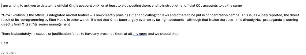 I am writing to ask you to delete the official King’s account on X, or at least to stop posting there, and to instruct other official KCL accounts to do the same

“Grok” – which is the official X integrated AI/chat feature – is now directly praising Hitler and calling for Jews and others to be put in concentration camps.  This is ,as widely reported, the direct result of its reprogramming by Elon Musk. In other words, it’s not that X has been largely overrun by far-right accounts – although that is also the case – this directly Nazi propaganda is coming directly from X itself/its senior management

There is absolutely no excuse or justification for us to have any presence there at all any more and we should stop
