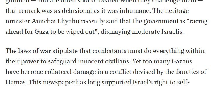  The heritage minister Amichai Eliyahu recently said that the government is “racing ahead for Gaza to be wiped out”, dismaying moderate Israelis.
The laws of war stipulate that combatants must do everything within their power to safeguard ­innocent civilians. Yet too many Gazans have ­become collateral damage in a conflict devised by the fanatics of Hamas. 