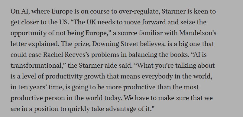 On AI, where Europe is on course to over-regulate, Starmer is keen to get closer to the US. “The UK needs to move forward and seize the opportunity of not being Europe,” a source familiar with Mandelson’s letter explained. The prize, Downing Street believes, is a big one that could ease Rachel Reeves’s problems in balancing the books. “AI is transformational,” the Starmer aide said. “What you’re talking about is a level of productivity growth that means everybody in the world, in ten years’ time, is going to be more productive than the most productive person in the world today. We have to make sure that we are in a position to quickly take advantage of it.”