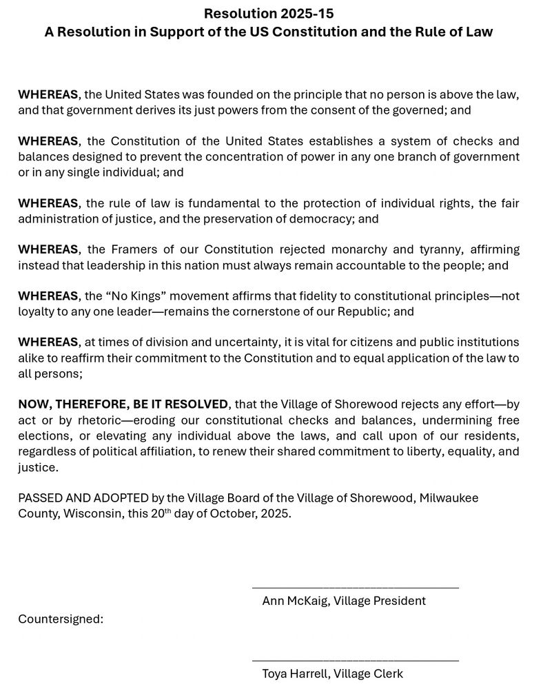 Resolution 2025-15
A Resolution in Support of the US Constitution and the Rule of Law
WHEREAS, the United States was founded on the principle that no person is above the law, and that government derives its just powers from the consent of the governed; and
WHEREAS, the Constitution of the United States establishes a system of checks and balances designed to prevent the concentration of power in any one branch of government or in any single individual; and
WHEREAS, the rule of law is fundamental to the protection of individual rights, the fair administration of justice, and the preservation of democracy; and
WHEREAS, the Framers of our Constitution rejected monarchy and tyranny, affirming instead that leadership in this nation must always remain accountable to the people; and
WHEREAS, the "No Kings" movement affirms that fidelity to constitutional principles—not loyalty to any one leader-remains the cornerstone of our Republic; and
WHEREAS, at times of division and uncertainty, it is vital for citizens and public institutions alike to reaffirm their commitment to the Constitution and to equal application of the law to all persons;
NOW, THEREFORE, BE IT RESOLVED, that the Village of Shorewood rejects any effort—by act or by rhetoric-eroding our constitutional checks and balances, undermining free elections, or elevating any individual above the laws, and call upon of our residents, regardless of political affiliation, to renew their shared commitment to liberty, equality, and justice.
PASSED AND ADOPTED by the Village Board of the Village of Shorewood, Milwaukee County, Wisconsin, this 20" day of October, 2025.
Ann McKaig, Village President
Countersigned:
Toya Harrell, Village Clerk