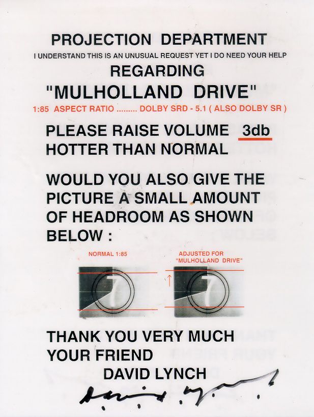 Projection Department

I understand this is an unusual request yet I do need your help

Regarding

"MULHOLLAND DRIVE"
1:85 aspect ratio... Dolby SRD - 5.1 (Also Dolby SR)

Please raise volume 3db hotter than normal

Would you also give the picture a small amount of headroom as shown below:

[diagram]

Thank you very much
Your friend
David Lynch 
[signature]