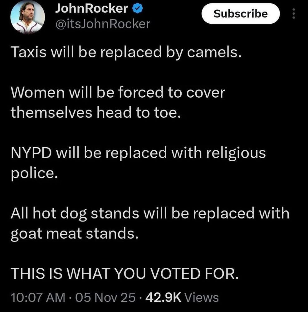 Baseball derp John Rocker sez (about Mamdani election)
"Taxis will be replaced by camels.

Women will be forced to cover themselves head to toe. 

NYPD will be replaced with religious police. 

All hot dog stands will be replaced with goat meat stands.

THIS IS WHAT YOU VOTED FOR"