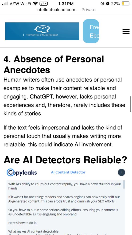 4. Absence of Personal Anecdotes Human writers often use anecdotes or personal examples to make their content relatable and engaging. ChatGPT, however, lacks personal experiences and, therefore, rarely includes these kinds of stories. If the text feels impersonal and lacks the kind of personal touch that usually makes writing more relatable, this could indicate Al involvement.