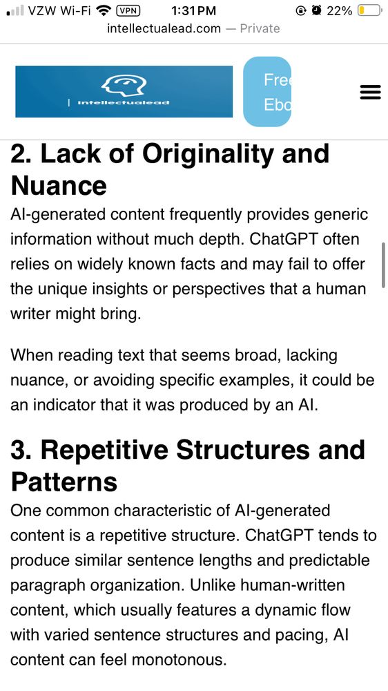  Lack of Originality and Nuance Al-generated content frequently provides generic information without much depth. ChatGPT often relies on widely known facts and may fail to offer the unique insights or perspectives that a human writer might bring. When reading text that seems broad, lacking nuance, or avoiding specific examples, it could be an indicator that it was produced by an Al. 3. Repetitive Structures and Patterns One common characteristic of Al-generated content is a repetitive structure. ChatGPT tends to produce similar sentence lengths and predictable paragraph organization. Unlike human-written content, which usually features a dynamic flow with varied sentence structures and pacing, Al content can feel monotonous.