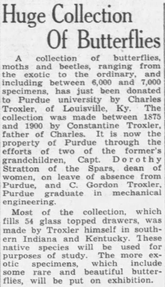 A newspaper clipping titled: "Huge Collection Of Butterflies" and reading: "A collection of butterflies, moths and beetles, ranging from the exotic to the ordinary, and including between 6,000 and 7,000 specimens, has just been donated to Purdue university by Charles Troxler, of Louisville, Ky.
The collection was made between 1875 and 1900 by Constantine Troxler, father of Charles. It is now the property of Purdue through the efforts of two of the former's grandchildren, Capt. Dorothy Stratton of the Spars, dean of women, on leave of absence from Purdue, and C. Gordon Troxler, Purdue graduate in mechanical engineering.
Most of the collection, which fills 54 glass topped drawers, was made by Troxler himself in southern Indiana and Kentucky. These native species will be used for purposes of study. The more exotic specimens, which include some rare and beautiful butterflies, will be put on exhibition."