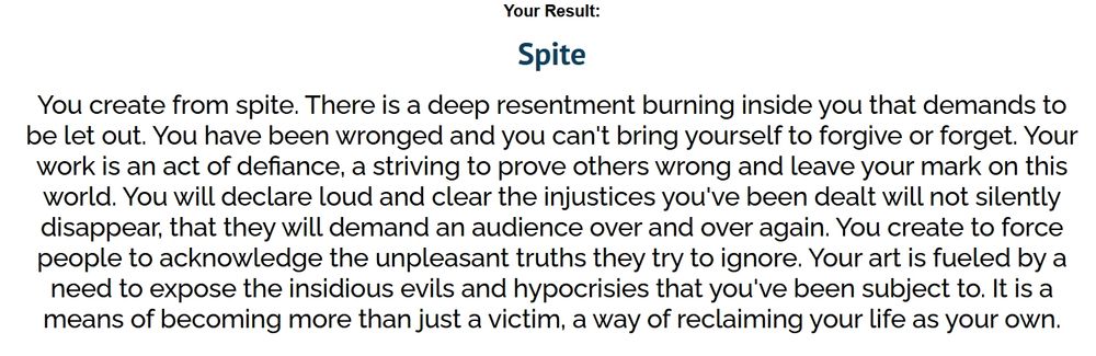 You create from spite. There is a deep resentment burning inside of you that demands to be let out. You have been wronged and you can't bring yourself to forgive or forget. Your work is an act of defiance, a striving to prove others wrong and leave your mark on this world. You will declare loud and clear the injustices you've been dealt not silently disappear, that they will demand an audience over and over. You create to force people to acknowledge the unpleasant truths they try to ignore. Your art is fueled by a need to expose the insidious evils and hypocrises that you've been subject to. It is a means of becoming more than just a victim, a way of reclaiming your life as your own.