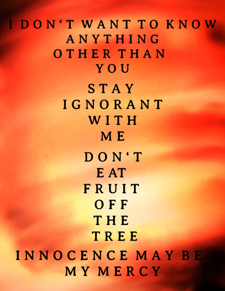 I don’t want to know anything other than you 
Stay ignorant with me 
Don’t eat fruit off the tree 
Innocence maybe my mercy 