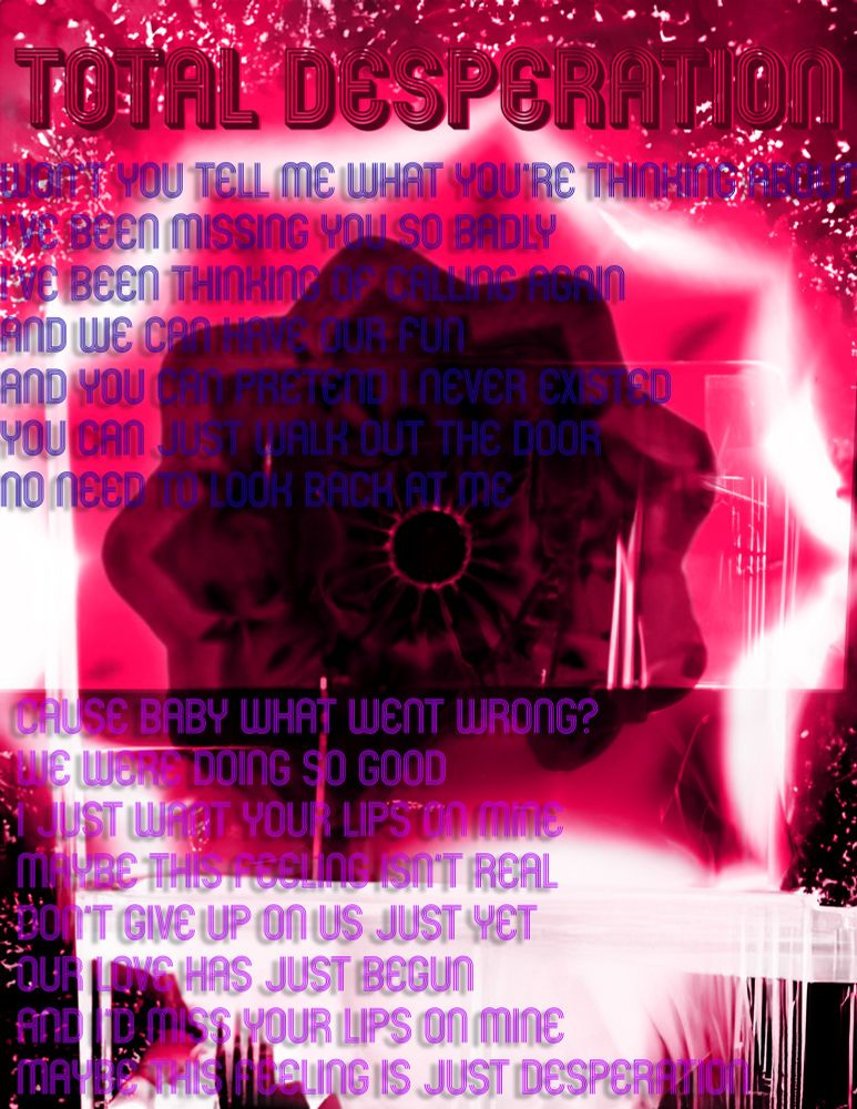 Total Desperation 

Won’t you tell me what you’re thinking about? 
I’ve been missing you so badly 
I’ve been thinking of calling again 
And we can have our fun
And you can pretend I never existed 
You can just walk out the door 
No need to look back at me 

Cause baby what went wrong? 
We were doing so good 
I just want your lips on mine 
Maybe this feeling isn’t real 
Don’t give up on us just yet 
Our love has just begun 
And I’d miss your lips on mine 
Maybe this feeling is just desperation 