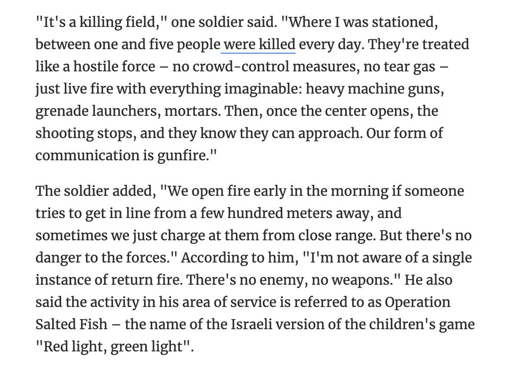 "It's a killing field," one soldier said. "Where I was stationed, between one and five people were killed every day. They're treated like a hostile force – no crowd-control measures, no tear gas – just live fire with everything imaginable: heavy machine guns, grenade launchers, mortars. Then, once the center opens, the shooting stops, and they know they can approach. Our form of communication is gunfire."
The soldier added, "We open fire early in the morning if someone tries to get in line from a few hundred meters away, and sometimes we just charge at them from close range. But there's no danger to the forces." According to him, "I'm not aware of a single instance of return fire. There's no enemy, no weapons." He also said the activity in his area of service is referred to as Operation Salted Fish – the name of the Israeli version of the children's game "Red light, green light". 