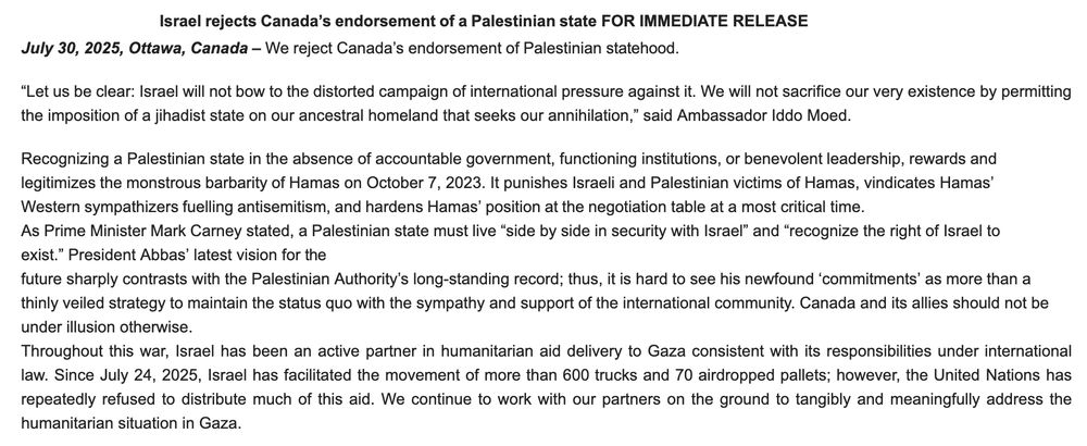  Israel rejects Canada’s endorsement of a Palestinian state FOR IMMEDIATE RELEASE

July 30, 2025, Ottawa, Canada – We reject Canada’s endorsement of Palestinian statehood.

“Let us be clear: Israel will not bow to the distorted campaign of international pressure against it. We will not sacrifice our very existence by permitting the imposition of a jihadist state on our ancestral homeland that seeks our annihilation,” said Ambassador Iddo Moed.

Recognizing a Palestinian state in the absence of accountable government, functioning institutions, or benevolent leadership, rewards and legitimizes the monstrous barbarity of Hamas on October 7, 2023. It punishes Israeli and Palestinian victims of Hamas, vindicates Hamas’

Western sympathizers fuelling antisemitism, and hardens Hamas’ position at the negotiation table at a most critical time.

As Prime Minister Mark Carney stated, a Palestinian state must live “side by side in security with Israel” and “recognize the right of Israel to exist.” President Abbas’ latest vision for the

future sharply contrasts with the Palestinian Authority’s long-standing record; thus, it is hard to see his newfound ‘commitments’ as more than a thinly veiled strategy to maintain the status quo with the sympathy and support of the international community. Canada and its allies should not be under illusion otherwise.

Throughout this war, Israel has been an active partner in humanitarian aid delivery to Gaza consistent with its responsibilities under international law. Since July 24, 2025, Israel has facilitated the movement of more than 600 trucks and 70 airdropped pallets; however, the United Nations has repeatedly refused to distribute much of this aid. We continue to work with our partners on the ground to tangibly and meaningfully address the humanitarian situation in Gaza.