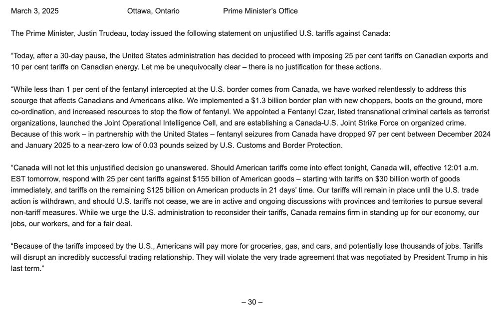 The Prime Minister, Justin Trudeau, today issued the following statement on unjustified U.S. tariffs against Canada:

“Today, after a 30-day pause, the United States administration has decided to proceed with imposing 25 per cent tariffs on Canadian exports and 10 per cent tariffs on Canadian energy. Let me be unequivocally clear – there is no justification for these actions.

“While less than 1 per cent of the fentanyl intercepted at the U.S. border comes from Canada, we have worked relentlessly to address this scourge that affects Canadians and Americans alike. We implemented a $1.3 billion border plan with new choppers, boots on the ground, more co-ordination, and increased resources to stop the flow of fentanyl. We appointed a Fentanyl Czar, listed transnational criminal cartels as terrorist organizations, launched the Joint Operational Intelligence Cell, and are establishing a Canada-U.S. Joint Strike Force on organized crime. Because of this work – in partnership with the United States – fentanyl seizures from Canada have dropped 97 per cent between December 2024 and January 2025 to a near-zero low of 0.03 pounds seized by U.S. Customs and Border Protection.

“Canada will not let this unjustified decision go unanswered. Should American tariffs come into effect tonight, Canada will, effective 12:01 a.m. EST tomorrow, respond with 25 per cent tariffs against $155 billion of American goods – starting with tariffs on $30 billion worth of goods immediately, and tariffs on the remaining $125 billion on American products in 21 days’ time. Our tariffs will remain in place until the U.S. trade action is withdrawn, and should U.S. tariffs not cease, we are in active and ongoing discussions with provinces and territories to pursue several non-tariff measures. While we urge the U.S. administration to reconsider their tariffs, Canada remains firm in standing up for our economy, our jobs, our workers, and for a fair deal.
