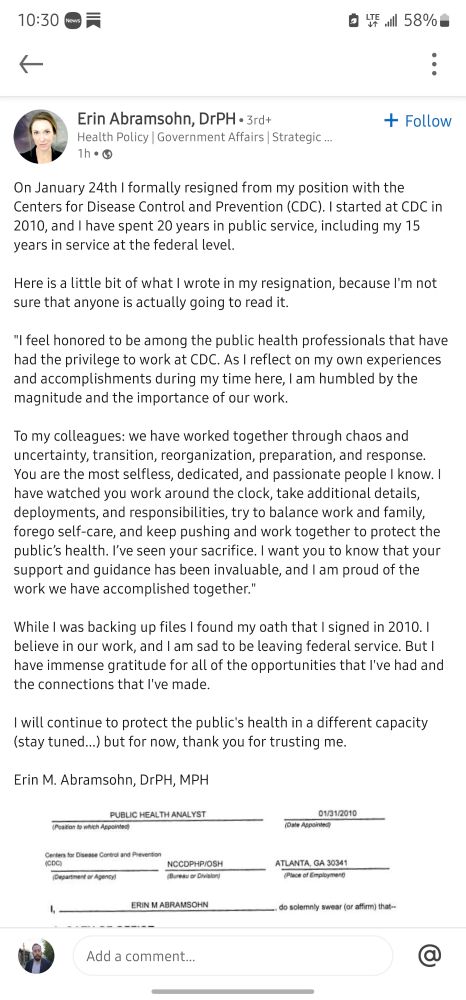 LinkedIn post: On January 24th I formally resigned from my position with the Centers for Disease Control and Prevention (CDC). I started at CDC in 2010, and I have spent 20 years in public service, including my 15 years in service at the federal level. 

Here is a little bit of what I wrote in my resignation, because I'm not sure that anyone is actually going to read it. 

"I feel honored to be among the public health professionals that have had the privilege to work at CDC. As I reflect on my own experiences and accomplishments during my time here, I am humbled by the magnitude and the importance of our work. 

To my colleagues: we have worked together through chaos and uncertainty, transition, reorganization, preparation, and response. You are the most selfless, dedicated, and passionate people I know. I have watched you work around the clock, take additional details, deployments, and responsibilities, try to balance work and family, forego self-care, and keep pushing and work together to protect the public’s health. I’ve seen your sacrifice. I want you to know that your support and guidance has been invaluable, and I am proud of the work we have accomplished together."
 
While I was backing up files I found my oath that I signed in 2010. I believe in our work, and I am sad to be leaving federal service. But I have immense gratitude for all of the opportunities that I've had and the connections that I've made. 

I will continue to protect the public's health in a different capacity (stay tuned...) but for now, thank you for trusting me. 
