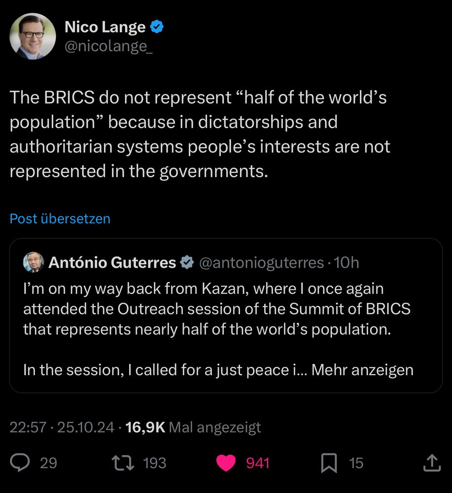 Screenshot.
Nico Lange zitiert einen Tweet von António Guterres, der sagte: „I‘m on my way back from Kazan, where I once again attended the Outreach session of the Summit of BRICS that represents nearly half of the world‘s population. In the session, I called for a just peace…“
Der Rest des Textes ist im Screenshot nicht zu sehen. Nico Lange kommentiert den zitierten Tweet wie folgt:
„The BRICS do not represent "half of the world's population" because in dictatorships and authoritarian systems people's interests are not represented in the governments.“