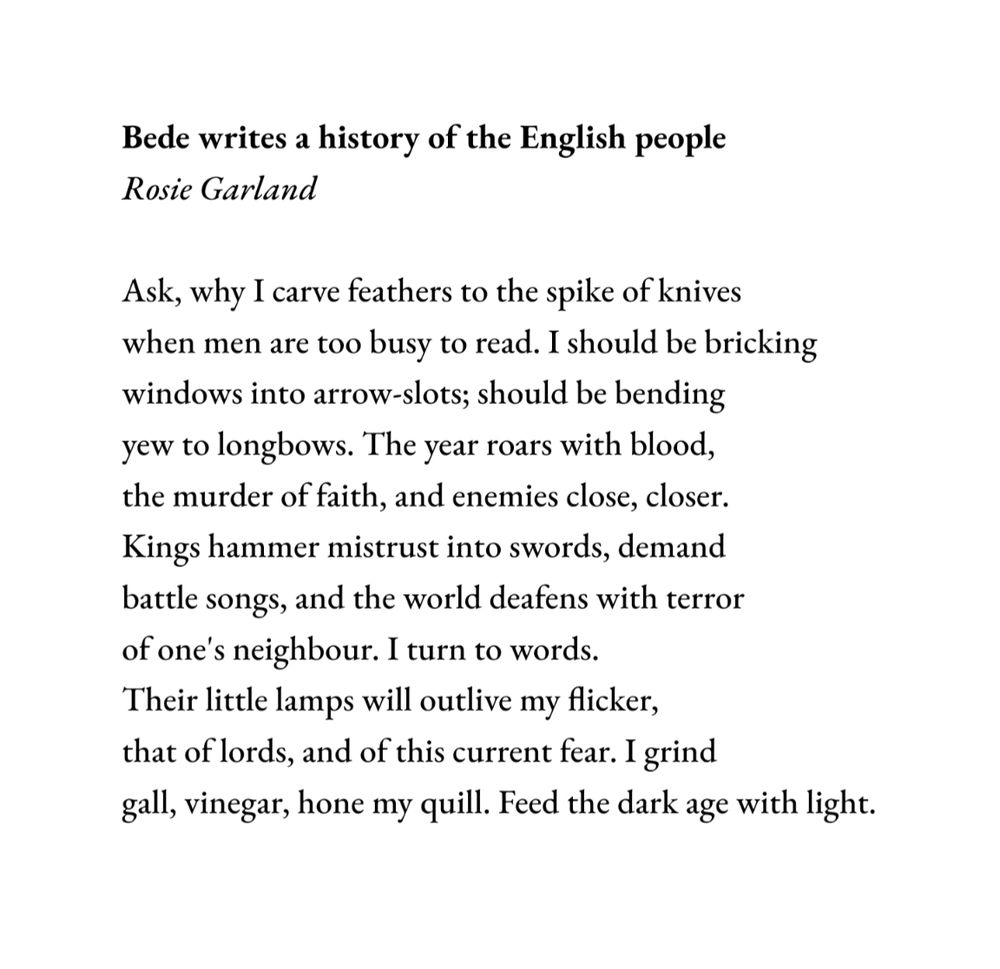 Bede writes a history of the English people
Rosie Garland

Ask, why I carve feathers to the spike of knives
when men are too busy to read. I should be bricking
windows into arrow-slots; should be bending
yew to longbows. The year roars with blood,
the murder of faith, and enemies close, closer.
Kings hammer mistrust into swords, demand
battle songs, and the world deafens with terror
of one's neighbour. I turn to words.
Their little lamps will outlive my flicker,
that of lords, and of this current fear. I grind
gall, vinegar, hone my quill. Feed the dark age with light.

