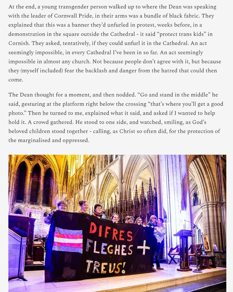 At the end, a young transgender person walked up to where the Dean was speaking with the leader of Cornwall Pride, in their arms was a bundle of black fabric. They explained that this was a banner they’d unfurled in protest, weeks before, in a demonstration in the square outside the Cathedral - it said “protect trans kids” in Cornish. They asked, tentatively, if they could unfurl it in the Cathedral. An act seemingly impossible, in every Cathedral I’ve been in so far. An act seemingly impossible in almost any church. Not because people don’t agree with it, but because they (myself included) fear the backlash and danger from the hatred that could then come.

The Dean thought for a moment, and then nodded. “Go and stand in the middle” he said, gesturing at the platform right below the crossing “that’s where you’ll get a good photo.” Then he turned to me, explained what it said, and asked if I wanted to help hold it. A crowd gathered. He stood to one side, and watched, smiling, as God’s beloved children stood together - calling, as Christ so often did, for the protection of the marginalised and oppressed.
