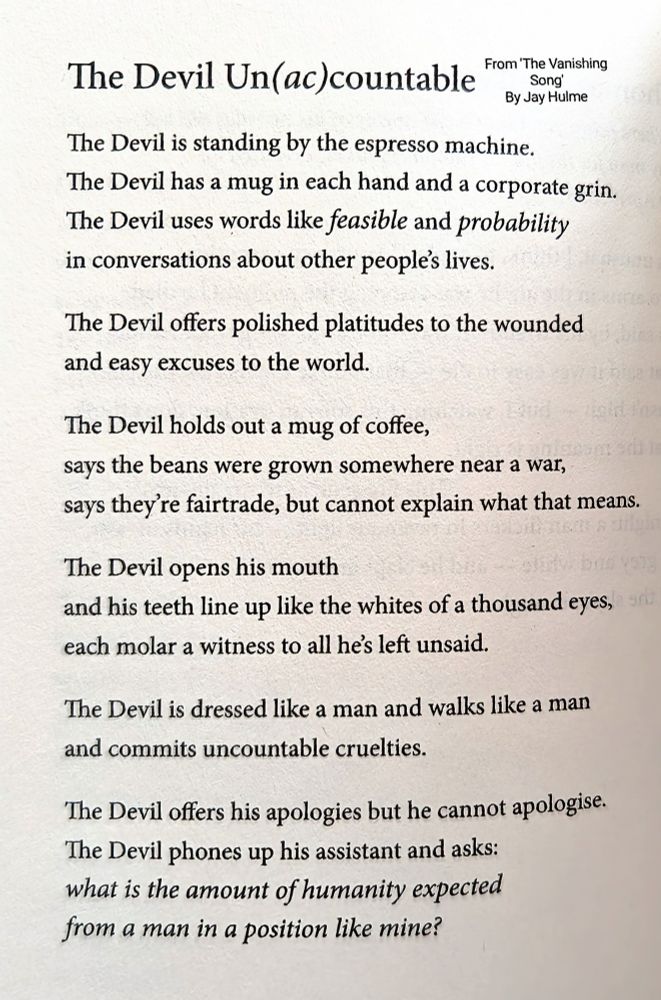 The Devil Un(ac)countable

From 'The Vanishing Song' By Jay Hulme

The Devil is standing by the espresso machine.
The Devil has a mug in each hand and a corporate grin.
The Devil uses words like feasible and probabilitin conversations about other people's lives.

The Devil offers polished platitudes to the wounded
and easy excuses to the world.

The Devil holds out a mug of coffee,
says the beans were grown somewhere near a war,
says they're fairtrade, but cannot explain what that means.

The Devil opens his mouth
and his teeth line up like the whites of a thousand eyes,
each molar a witness to all he's left unsaid.

The Devil is dressed like a man and walks like a man
and commits uncountable cruelties.

The Devil offers his apologies but he cannot apologise.
The Devil phones up his assistant and asks:
what is the amount of humanity expected
from a man in a position like mine?
