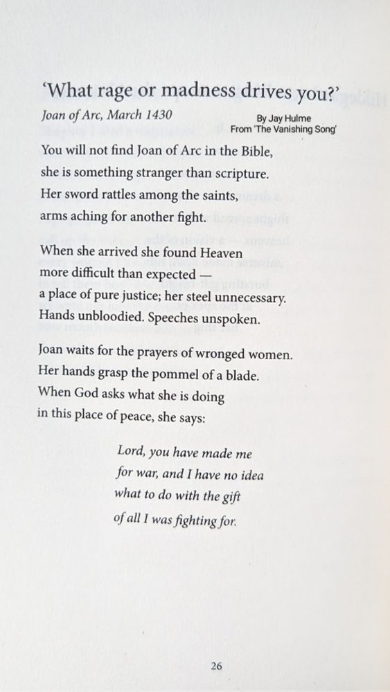 What rage or madness drives you?'

Joan of Arc, March 1430

By Jay Hulme From 'The Vanishing Song'

You will not find Joan of Arc in the Bible,
she is something stranger than scripture.
Her sword rattles among the saints,
arms aching for another fight.

When she arrived she found Heaven
more difficult than expected -
a place of pure justice; her steel unnecessary.
Hands unbloodied. Speeches unspoken.

Joan waits for the prayers of wronged women.
Her hands grasp the pommel of a blade.
When God asks what she is doing
in this place of peace, she says:

Lord, you have made me
for war, and I have no idea
what to do with the gift
of all I was fighting for.