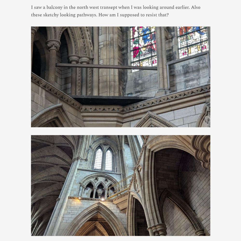 saw a balcony in the north west transept when I was looking around earlier. Also these sketchy looking pathways. How am I supposed to resist that?

This text is followed by two images of walkways bridging the corners high up in a cathedral 