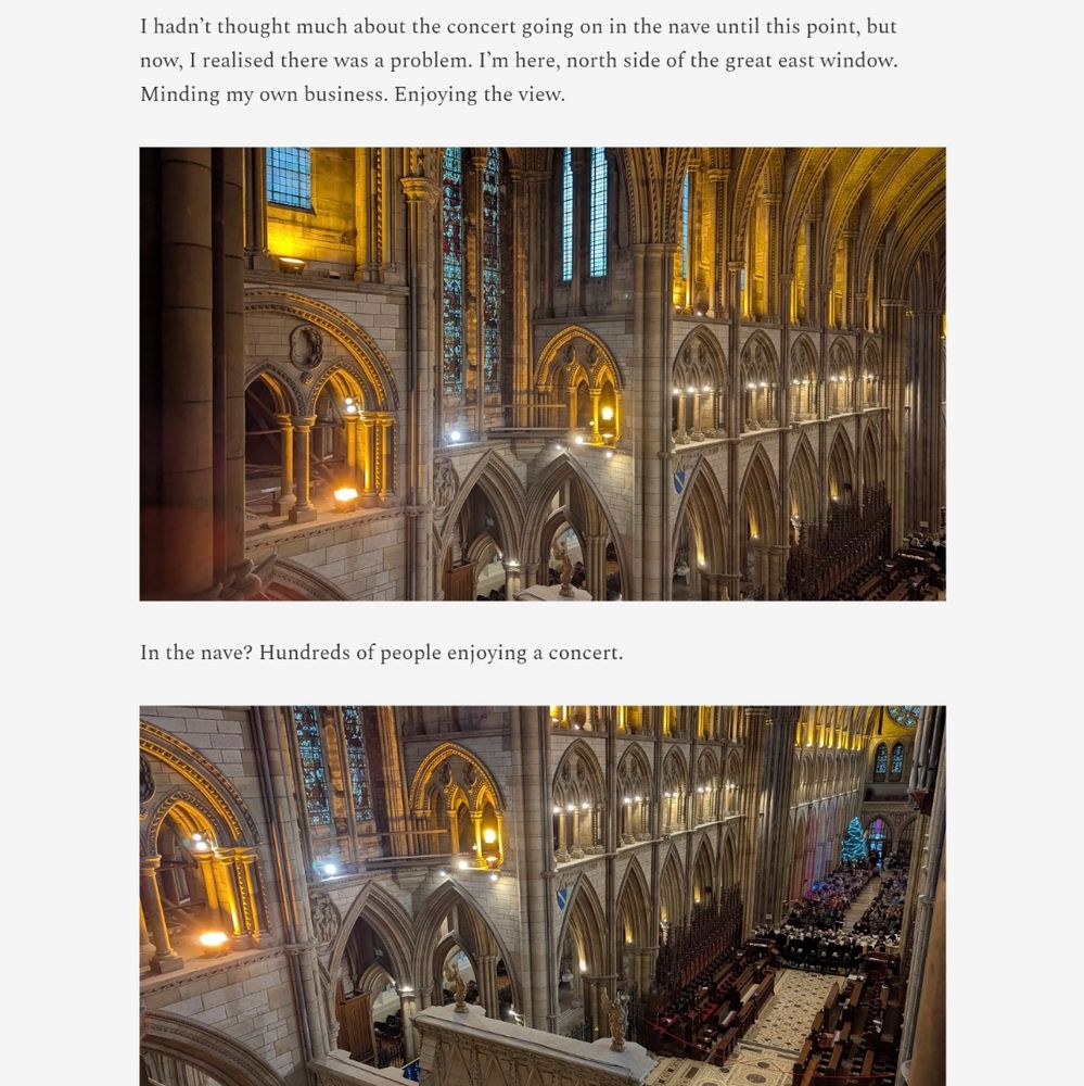 I hadn't thought much about the concert going on in the nave until this point, but now, I realised there was a problem. I'm here, north side of the great east window. Minding my own business, Enjoying the view.

Followed by an image of the south side of the cathedral from high up.

Then more text:

In the nave? Hundreds of people enjoying a concert.

Then the same photo, but taken at a slight angle to show that the nave of the cathedral is full of people.