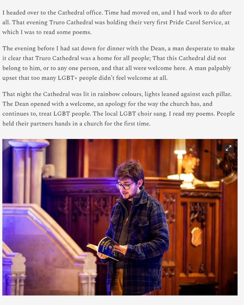  That evening Truro Cathedral was holding their very first Pride Carol Service, at which I was to read some poems.

The evening before I had sat down for dinner with the Dean, a man desperate to make it clear that Truro Cathedral was a home for all people; That this Cathedral did not belong to him, or to any one person, and that all were welcome here. A man palpably upset that too many LGBT+ people didn’t feel welcome at all.

That night the Cathedral was lit in rainbow colours, lights leaned against each pillar. The Dean opened with a welcome, an apology for the way the church has, and continues to, treat LGBT people. The local LGBT choir sang. I read my poems. People held their partners hands in a church for the first time.