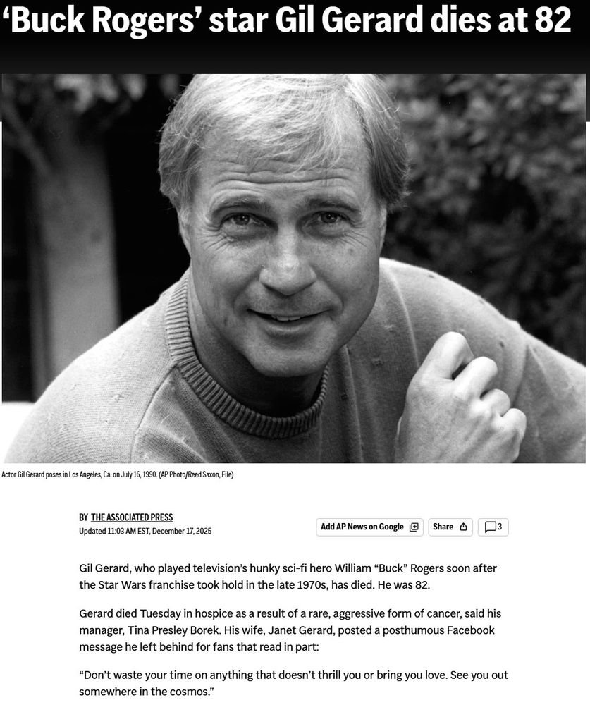Gil Gerard, who played television’s hunky sci-fi hero William “Buck” Rogers soon after the Star Wars franchise took hold in the late 1970s, has died. He was 82.

Gerard died Tuesday in hospice as a result of a rare, aggressive form of cancer, said his manager, Tina Presley Borek. His wife, Janet Gerard, posted a posthumous Facebook message he left behind for fans that read in part:

“Don’t waste your time on anything that doesn’t thrill you or bring you love. See you out somewhere in the cosmos.”