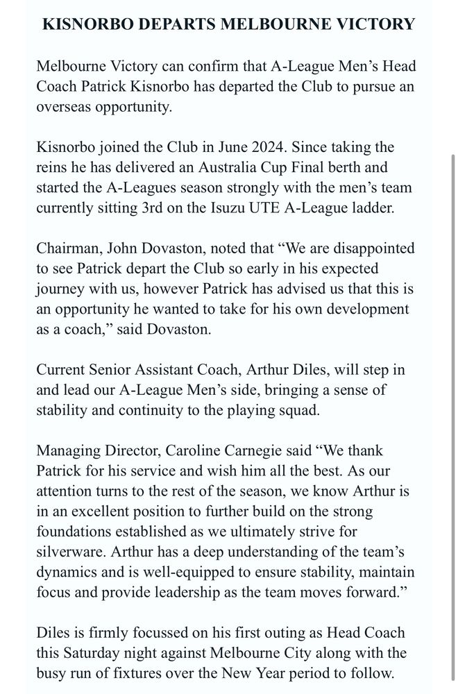 email from Melbourne Victory:

Melbourne Victory can confirm that A-League Men’s Head Coach Patrick Kisnorbo has departed the Club to pursue an overseas opportunity.

Kisnorbo joined the Club in June 2024. Since taking the reins he has delivered an Australia Cup Final berth and started the A-Leagues season strongly with the men’s team currently sitting 3rd on the Isuzu UTE A-League ladder.
 
Chairman, John Dovaston, noted that “We are disappointed to see Patrick depart the Club so early in his expected journey with us, however Patrick has advised us that this is an opportunity he wanted to take for his own development as a coach,” said Dovaston.
 
Current Senior Assistant Coach, Arthur Diles, will step in and lead our A-League Men’s side, bringing a sense of stability and continuity to the playing squad.

Managing Director, Caroline Carnegie said “We thank Patrick for his service and wish him all the best. As our attention turns to the rest of the season, we know Arthur is in an excellent position to further build on the strong foundations established as we ultimately strive for silverware. Arthur has a deep understanding of the team’s dynamics and is well-equipped to ensure stability, maintain focus and provide leadership as the team moves forward.”
 
Diles is firmly focussed on his first outing as Head Coach this Saturday night against Melbourne City along with the busy run of fixtures over the New Year period to follow.